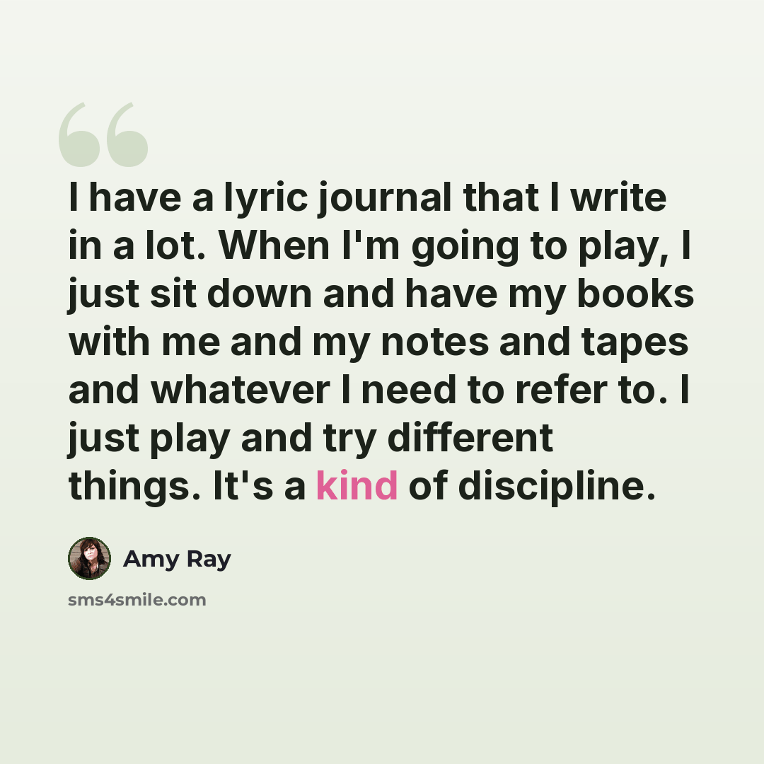 “I have a lyric journal that I write in a lot. When I'm going to play, I just sit down and have my books with me and my notes and tapes and whatever I need to refer to. I just play and try different things. It's a kind of discipline.” quote by Amy Ray