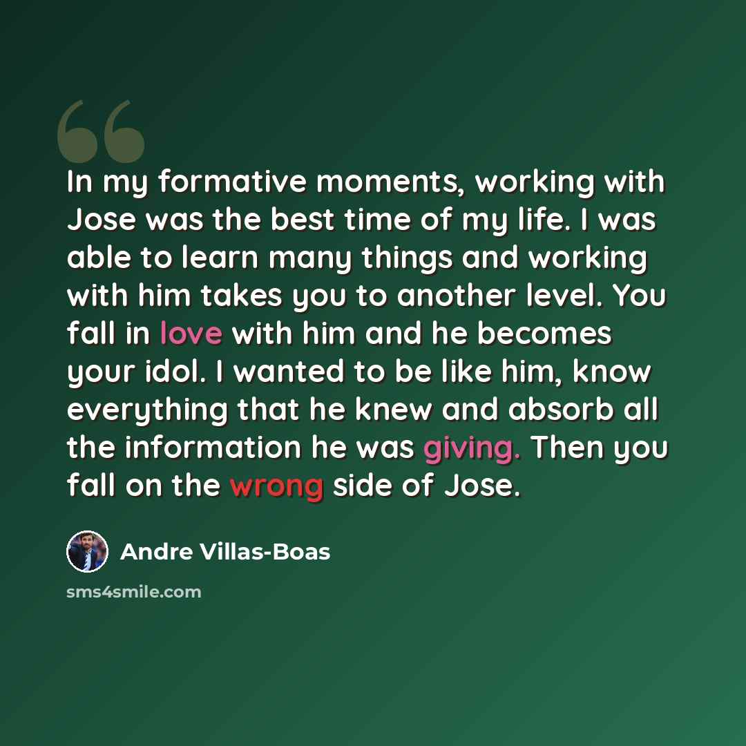 “In my formative moments, working with Jose was the best time of my life. I was able to learn many things and working with him takes you to another level. You fall in love with him and he becomes your idol. I wanted to be like him, know everything that he knew and absorb all the information he was…” quote by Andre Villas-Boas