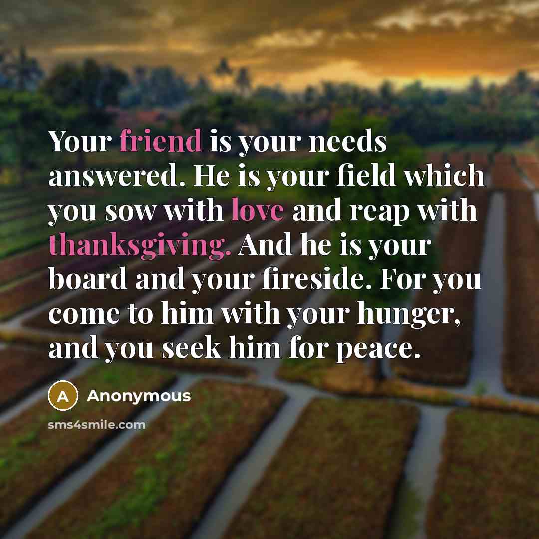 “Your friend is your needs answered. He is your field which you sow with love and reap with thanksgiving. And he is your board and your fireside. For you come to him with your hunger, and you seek him for peace.” quote by Anonymous