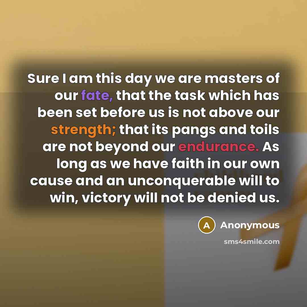 “Sure I am this day we are masters of our fate, that the task which has been set before us is not above our strength; that its pangs and toils are not beyond our endurance. As long as we have faith in our own cause and an unconquerable will to win, victory will not be denied us.” quote by Anonymous
