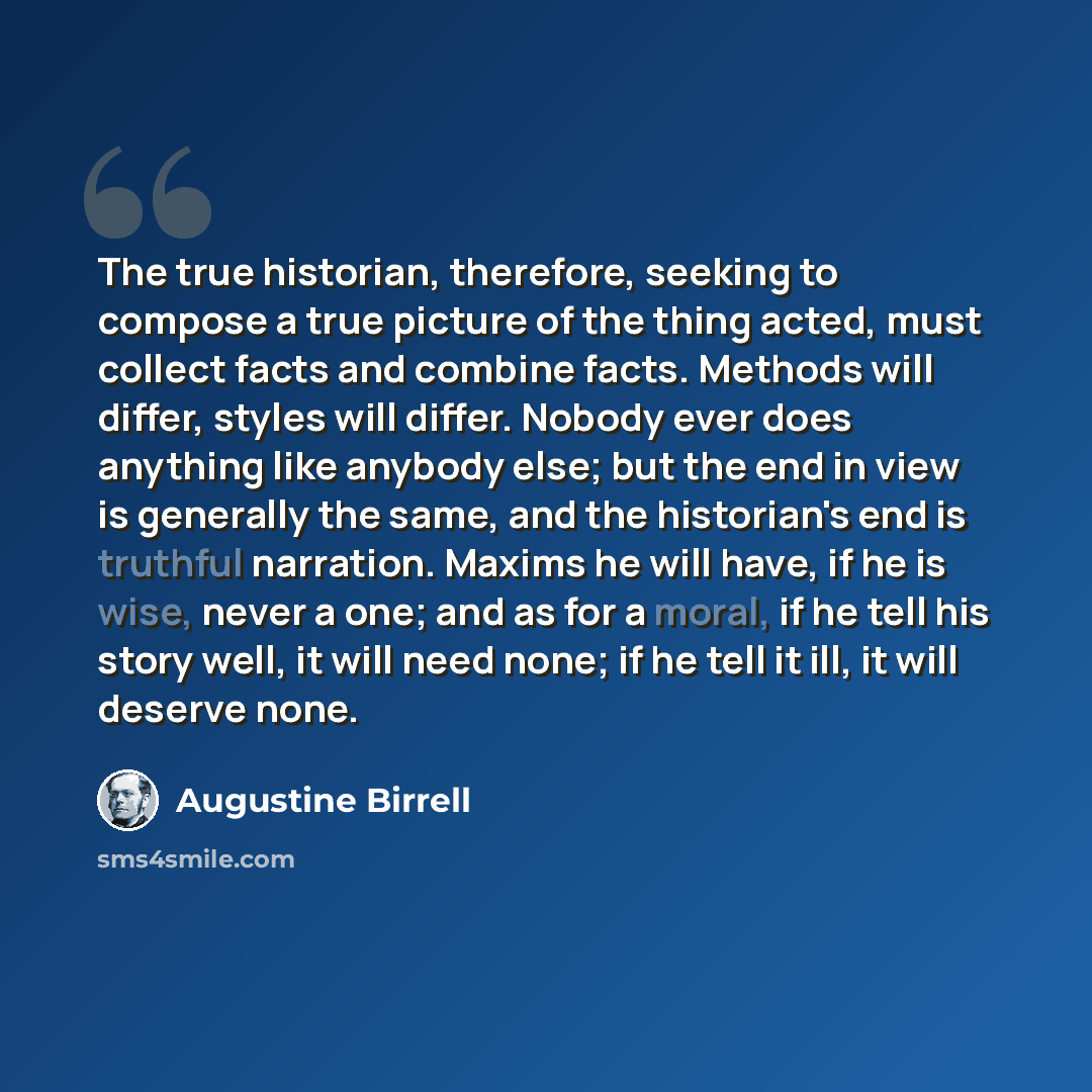“The true historian, therefore, seeking to compose a true picture of the thing acted, must collect facts and combine facts. Methods will differ, styles will differ. Nobody ever does anything like anybody else; but the end in view is generally the same, and the historian's end is truthful narration…” quote by Augustine Birrell