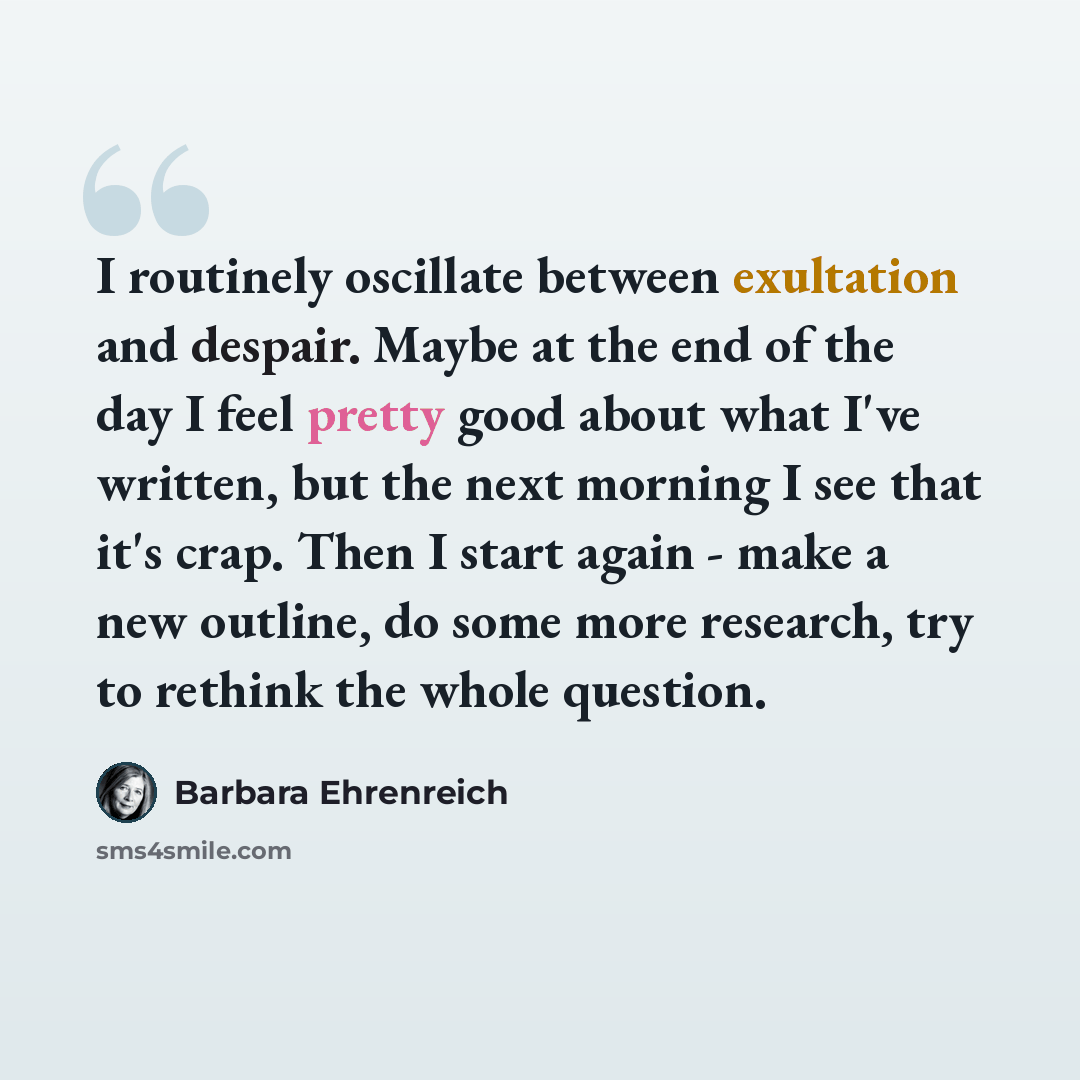 “I routinely oscillate between exultation and despair. Maybe at the end of the day I feel pretty good about what I've written, but the next morning I see that it's crap. Then I start again - make a new outline, do some more research, try to rethink the whole question.” quote by Barbara Ehrenreich