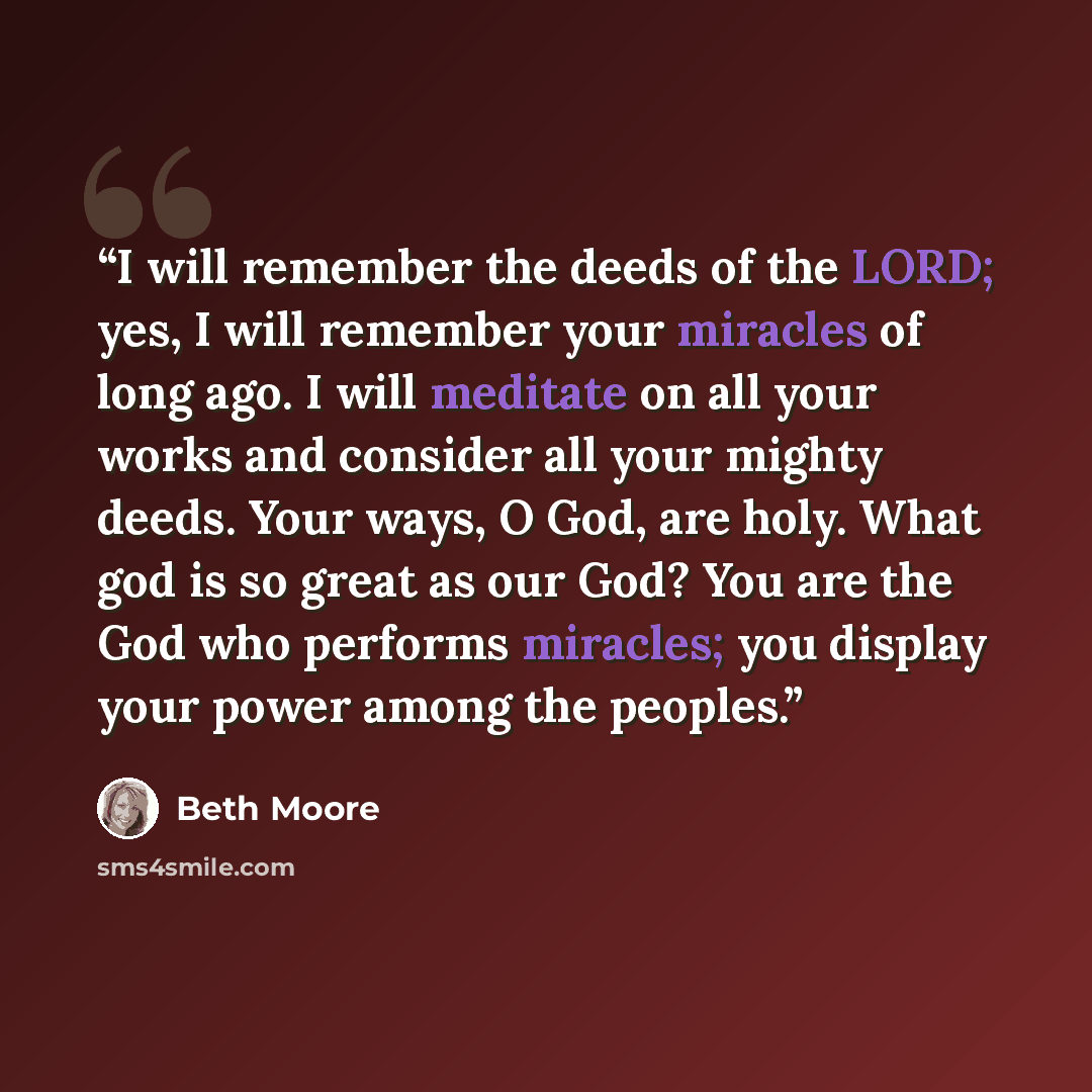 “I will remember the deeds of the LORD; yes, I will remember your miracles of long ago. I will meditate on all your works and consider all your mighty deeds. Your ways, O God, are holy. What god is so great as our God? You are the God who performs miracles; you display your power among the peoples.” quote by Beth Moore