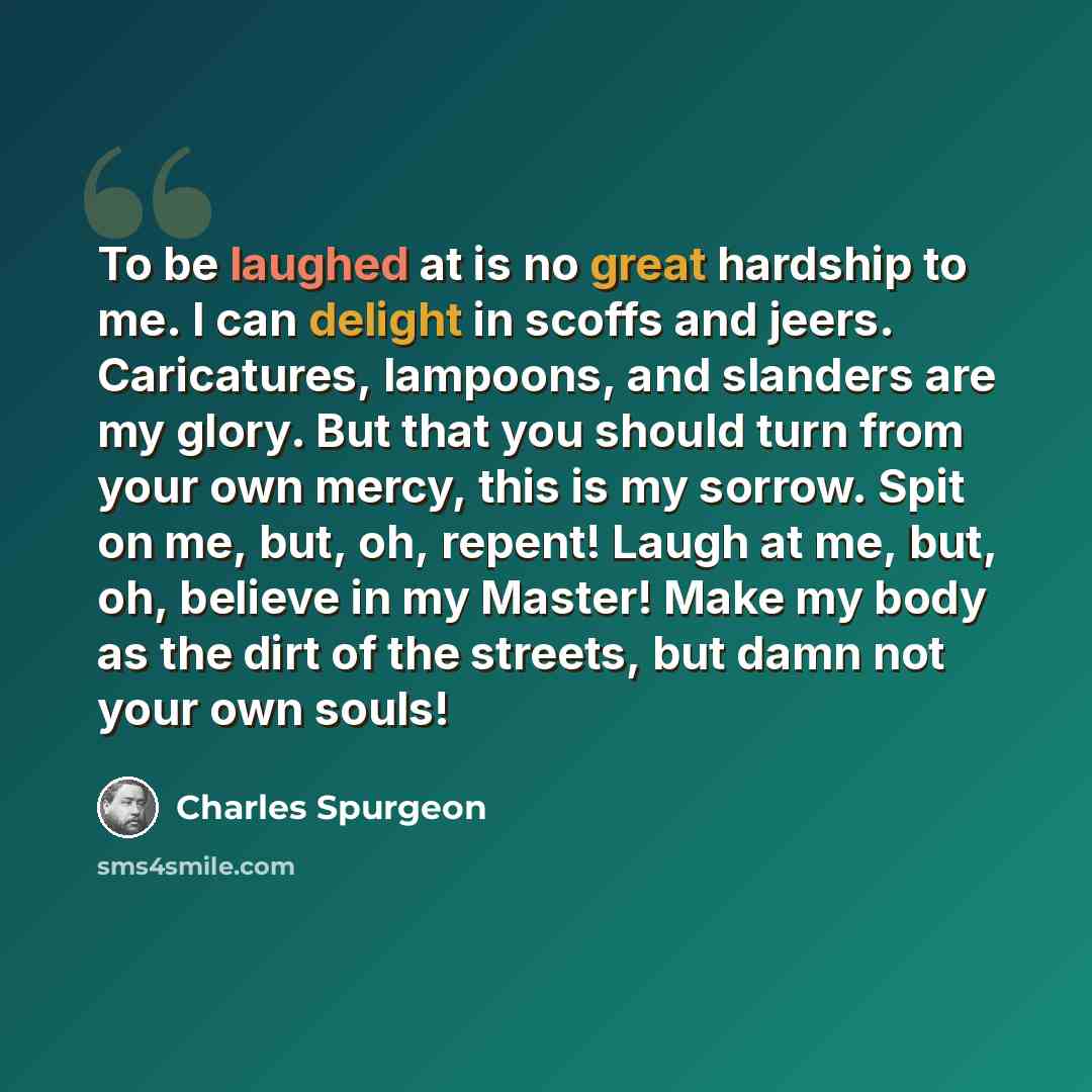 “To be laughed at is no great hardship to me. I can delight in scoffs and jeers. Caricatures, lampoons, and slanders are my glory. But that you should turn from your own mercy, this is my sorrow. Spit on me, but, oh, repent! Laugh at me, but, oh, believe in my Master! Make my body as the dirt of…” quote by Charles Spurgeon