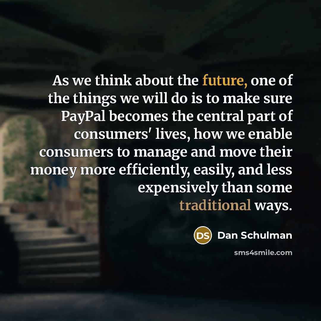 “As we think about the future, one of the things we will do is to make sure PayPal becomes the central part of consumers' lives, how we enable consumers to manage and move their money more efficiently, easily, and less expensively than some traditional ways.” quote by Dan Schulman