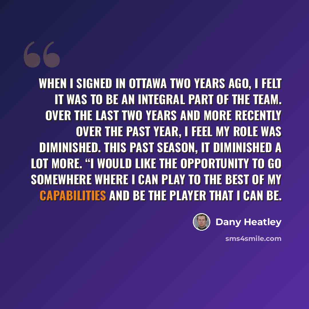 “When I signed in Ottawa two years ago, I felt it was to be an integral part of the team. Over the last two years and more recently over the past year, I feel my role was diminished. This past season, it diminished a lot more. “I would like the opportunity to go somewhere where I can play to the…” quote by Dany Heatley