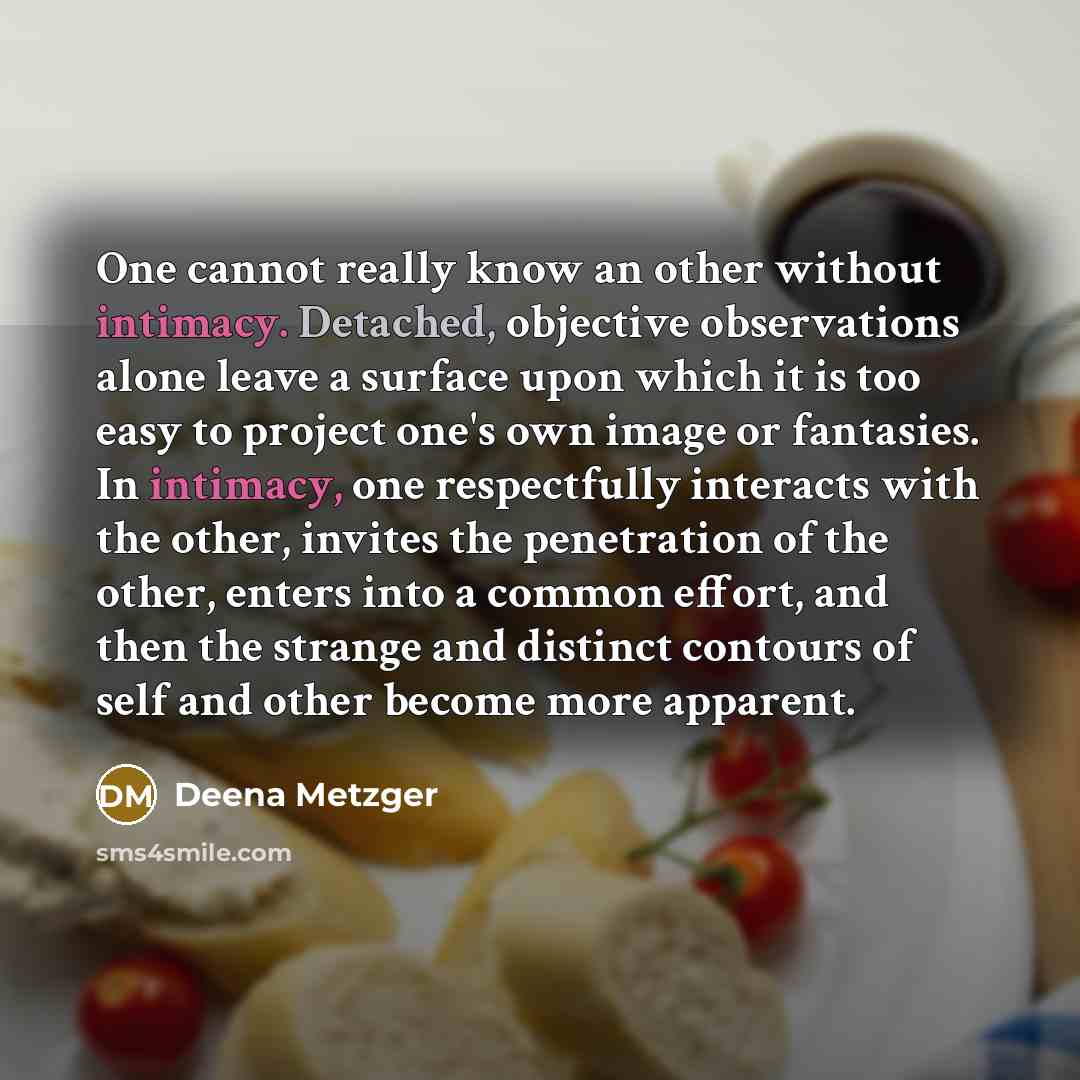 “One cannot really know an other without intimacy. Detached, objective observations alone leave a surface upon which it is too easy to project one's own image or fantasies. In intimacy, one respectfully interacts with the other, invites the penetration of the other, enters into a common effort, and…” quote by Deena Metzger