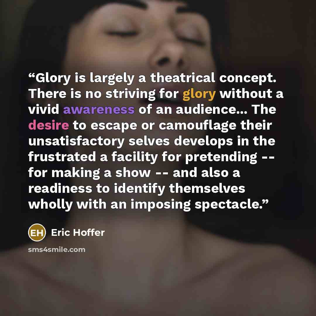 “Glory is largely a theatrical concept. There is no striving for glory without a vivid awareness of an audience... The desire to escape or camouflage their unsatisfactory selves develops in the frustrated a facility for pretending -- for making a show -- and also a readiness to identify themselves…” quote by Eric Hoffer