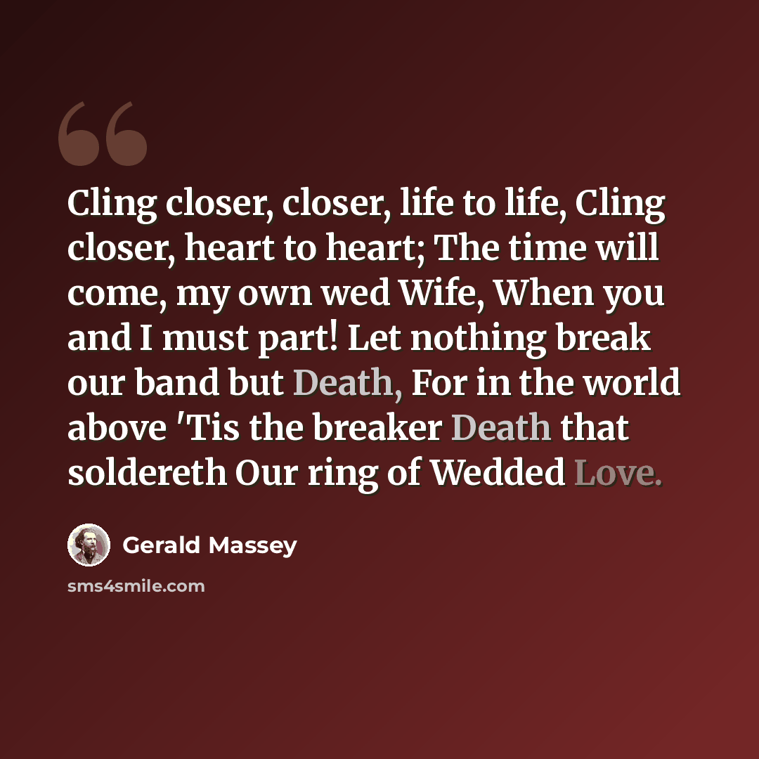“Cling closer, closer, life to life, Cling closer, heart to heart; The time will come, my own wed Wife, When you and I must part! Let nothing break our band but Death, For in the world above 'Tis the breaker Death that soldereth Our ring of Wedded Love.” quote by Gerald Massey