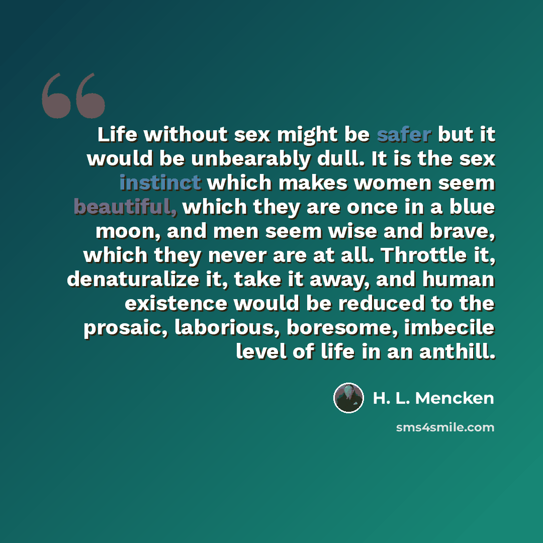 “Life without sex might be safer but it would be unbearably dull. It is the sex instinct which makes women seem beautiful, which they are once in a blue moon, and men seem wise and brave, which they never are at all. Throttle it, denaturalize it, take it away, and human existence would be reduced…” quote by H. L. Mencken