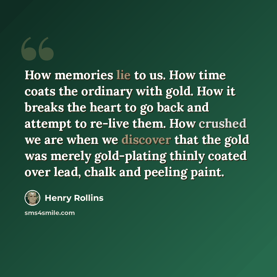 “How memories lie to us. How time coats the ordinary with gold. How it breaks the heart to go back and attempt to re-live them. How crushed we are when we discover that the gold was merely gold-plating thinly coated over lead, chalk and peeling paint.” quote by Henry Rollins