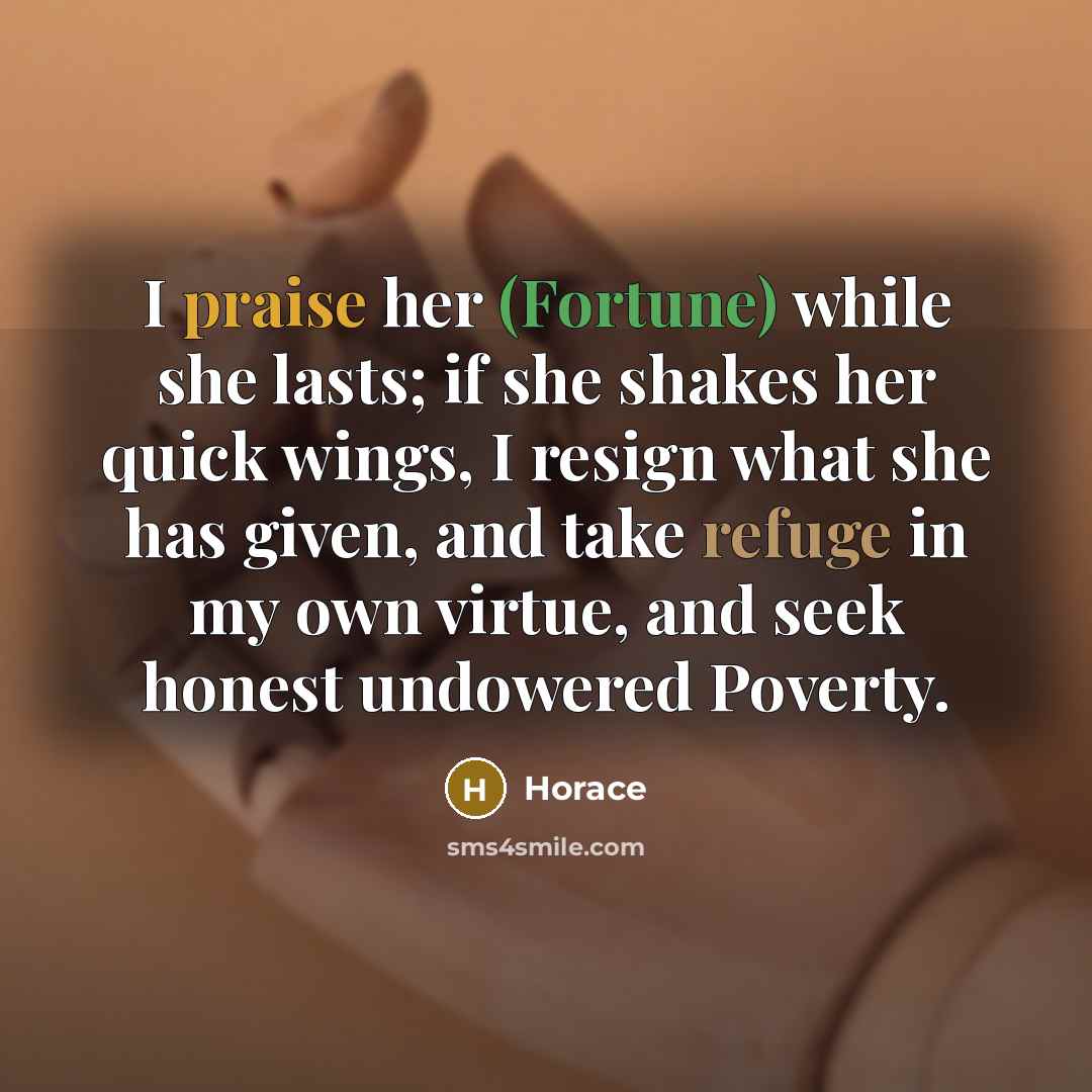 “I praise her (Fortune) while she lasts; if she shakes her quick wings, I resign what she has given, and take refuge in my own virtue, and seek honest undowered Poverty.” quote by Horace