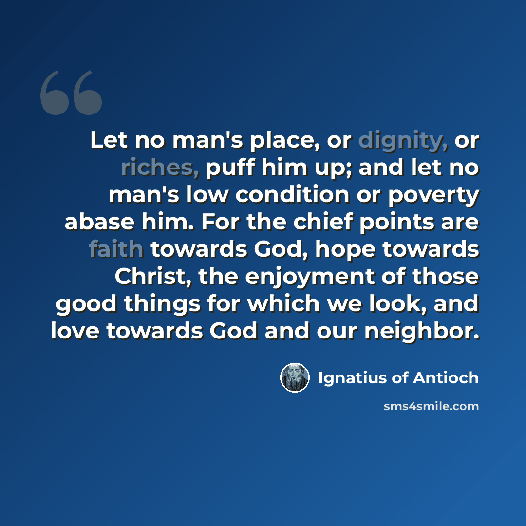 “Let no man's place, or dignity, or riches, puff him up; and let no man's low condition or poverty abase him. For the chief points are faith towards God, hope towards Christ, the enjoyment of those good things for which we look, and love towards God and our neighbor.” quote by Ignatius of Antioch