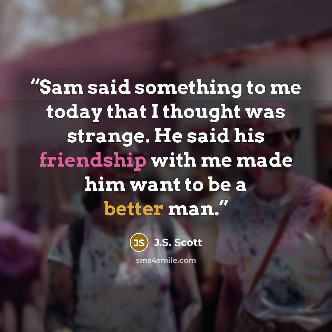 “Sam said something to me today that I thought was strange. He said his friendship with me made him want to be a better man.” quote by J.S. Scott