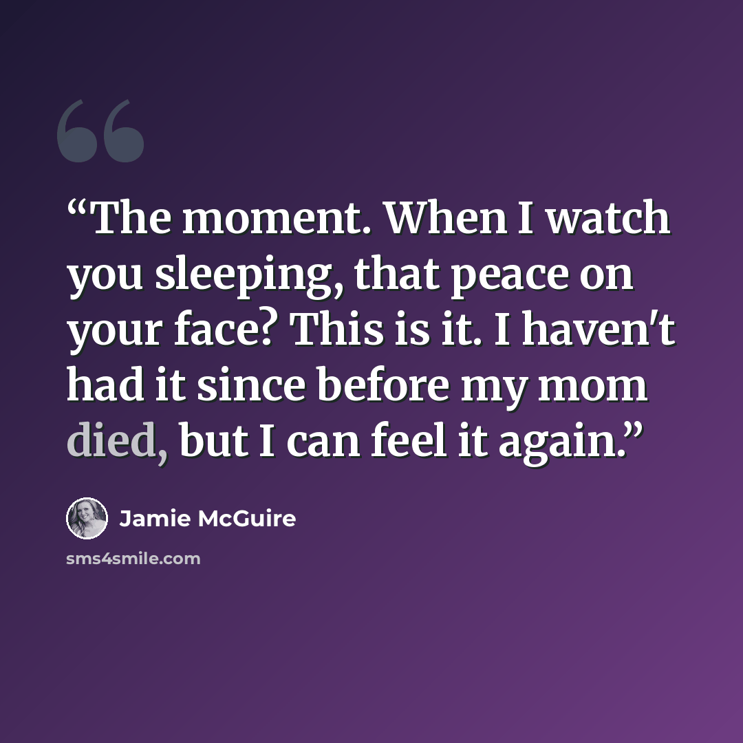 “The moment. When I watch you sleeping, that peace on your face? This is it. I haven't had it since before my mom died, but I can feel it again.” quote by Jamie McGuire