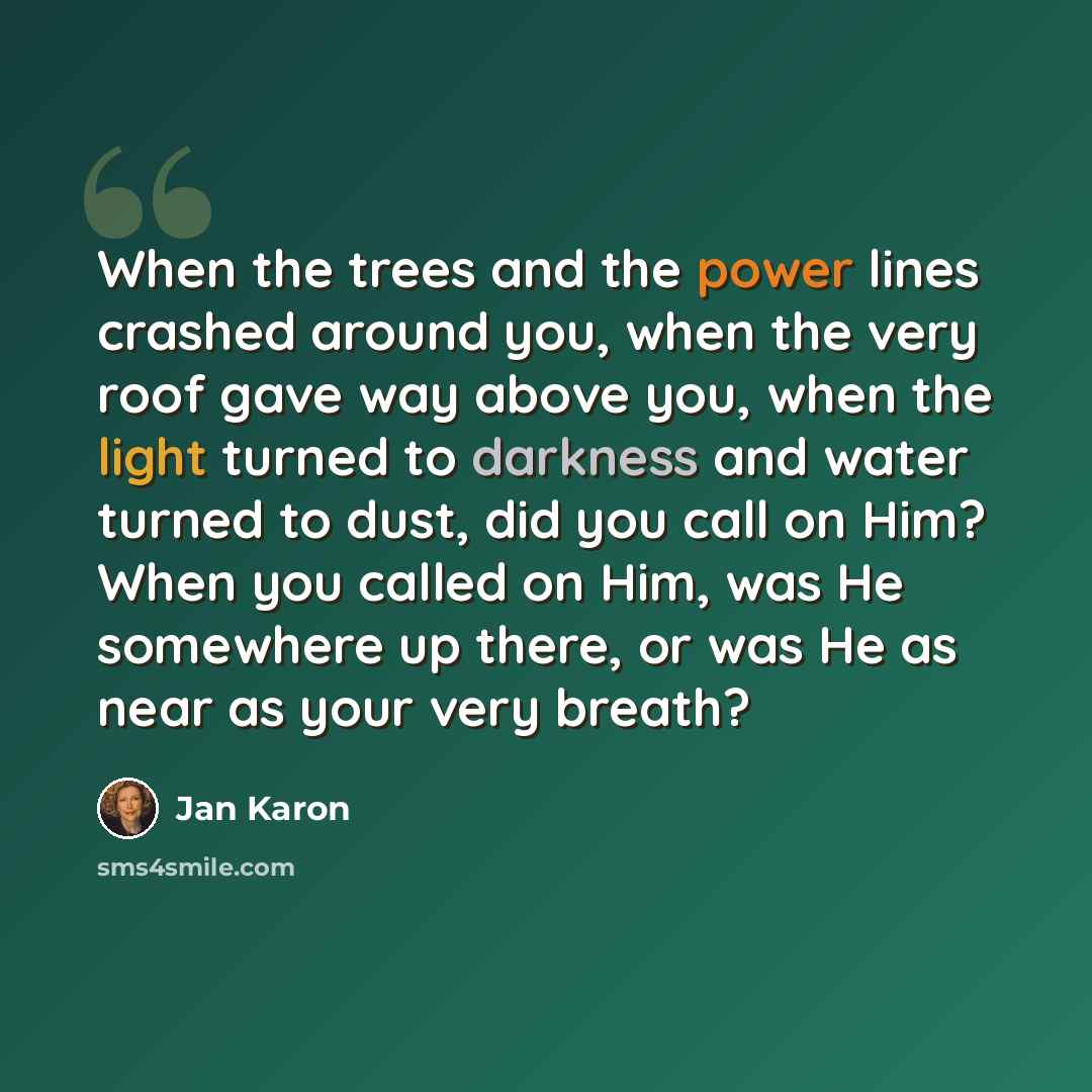 “When the trees and the power lines crashed around you, when the very roof gave way above you, when the light turned to darkness and water turned to dust, did you call on Him? When you called on Him, was He somewhere up there, or was He as near as your very breath?” quote by Jan Karon