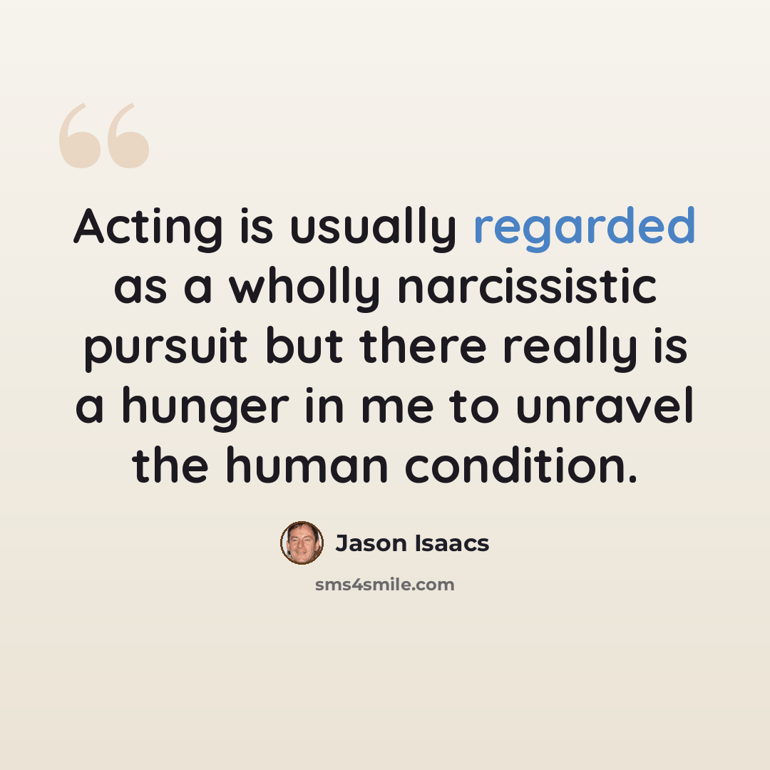 “Acting is usually regarded as a wholly narcissistic pursuit but there really is a hunger in me to unravel the human condition.” quote by Jason Isaacs