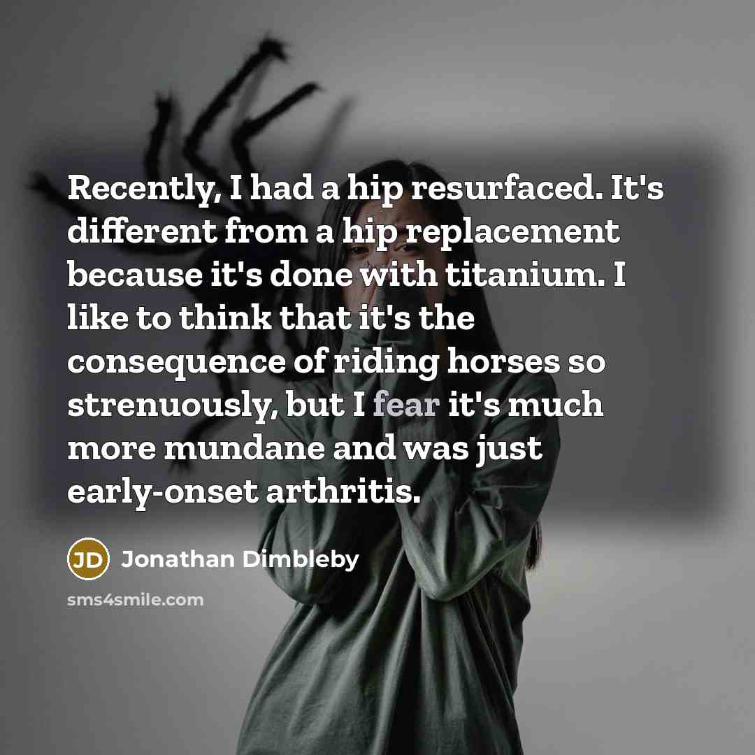 “Recently, I had a hip resurfaced. It's different from a hip replacement because it's done with titanium. I like to think that it's the consequence of riding horses so strenuously, but I fear it's much more mundane and was just early-onset arthritis.” quote by Jonathan Dimbleby
