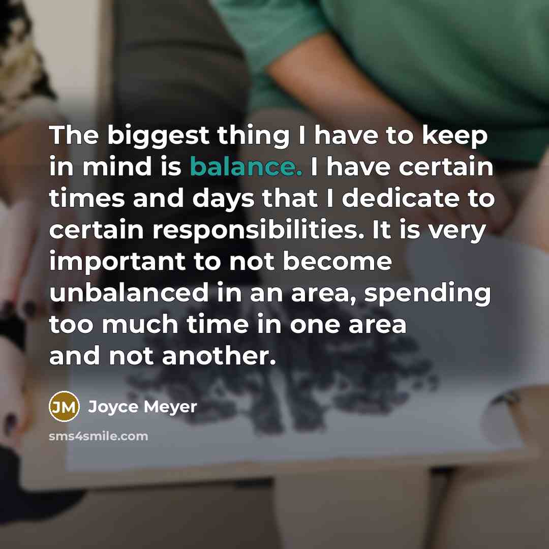 “The biggest thing I have to keep in mind is balance. I have certain times and days that I dedicate to certain responsibilities. It is very important to not become unbalanced in an area, spending too much time in one area and not another.” quote by Joyce Meyer
