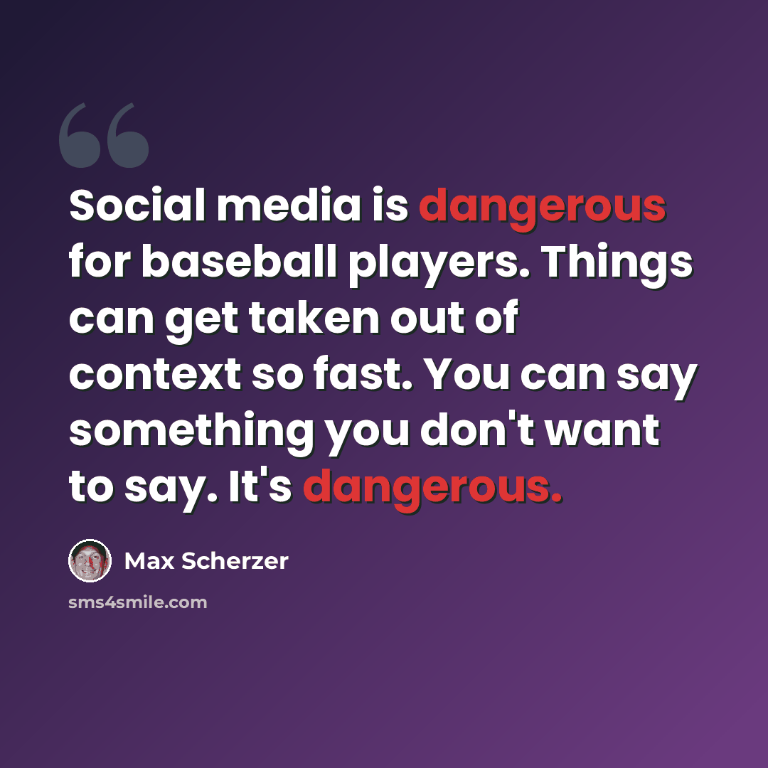 “Social media is dangerous for baseball players. Things can get taken out of context so fast. You can say something you don't want to say. It's dangerous.” quote by Max Scherzer