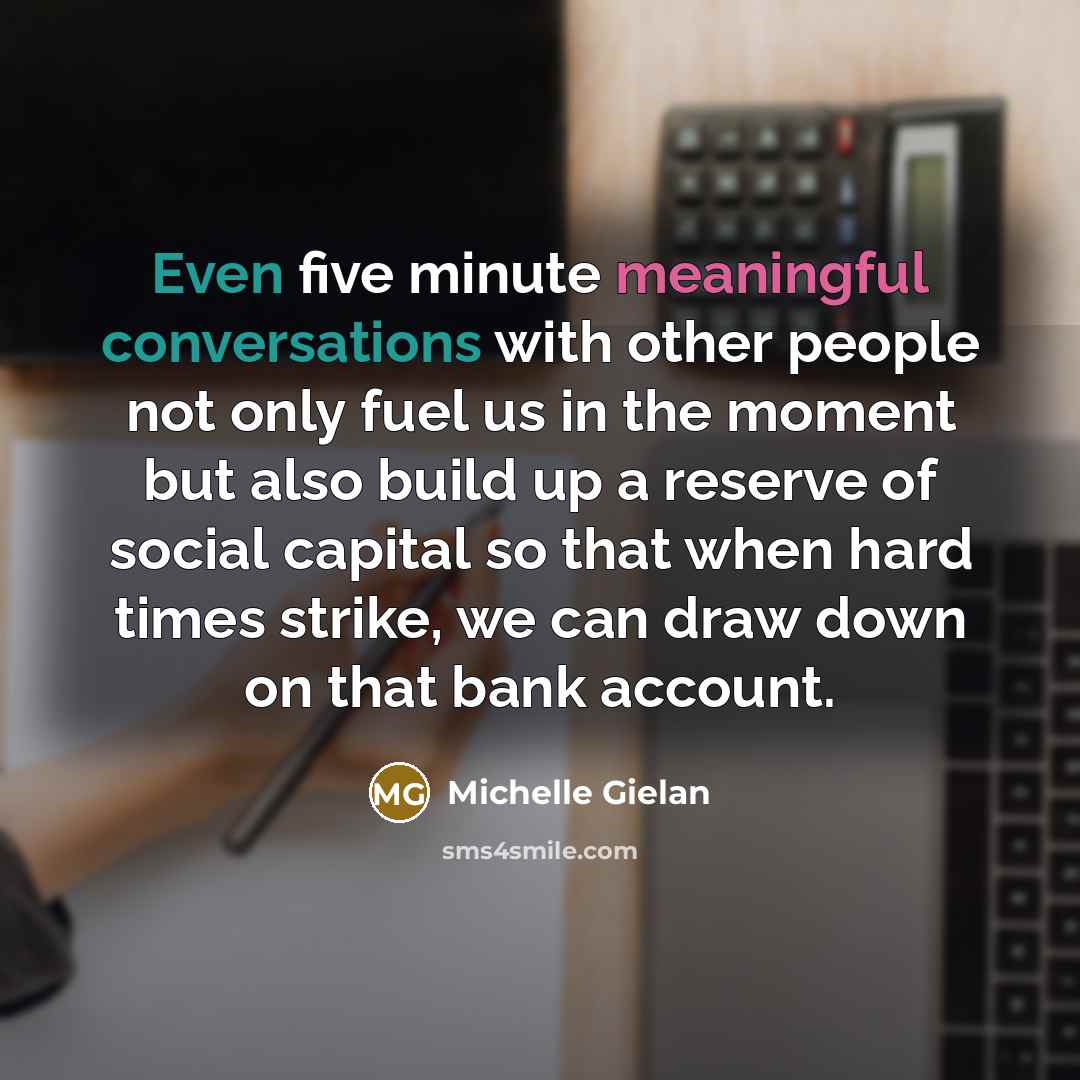 “Even five minute meaningful conversations with other people not only fuel us in the moment but also build up a reserve of social capital so that when hard times strike, we can draw down on that bank account.” quote by Michelle Gielan