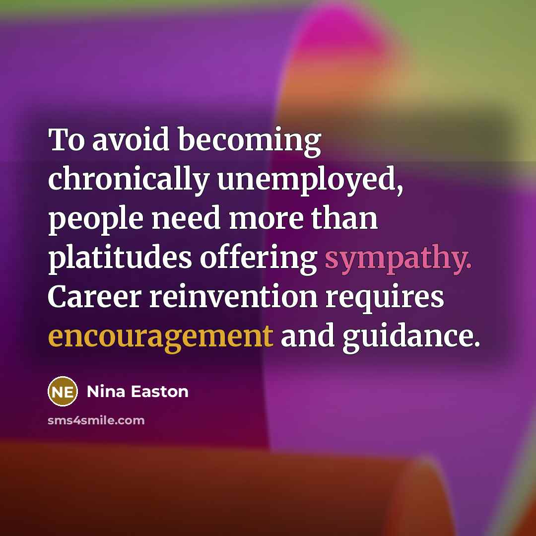 “To avoid becoming chronically unemployed, people need more than platitudes offering sympathy. Career reinvention requires encouragement and guidance.” quote by Nina Easton