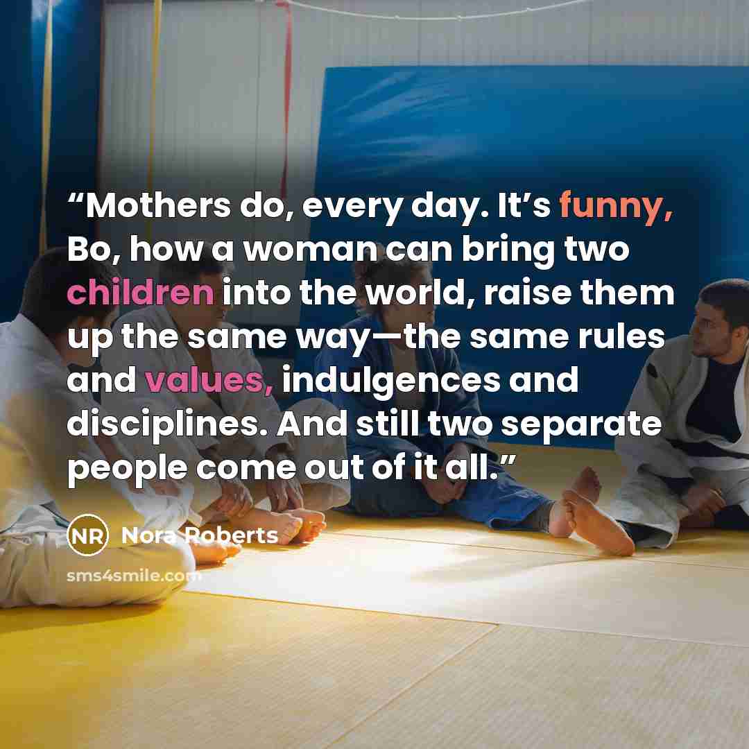 “Mothers do, every day. It’s funny, Bo, how a woman can bring two children into the world, raise them up the same way—the same rules and values, indulgences and disciplines. And still two separate people come out of it all.” quote by Nora Roberts