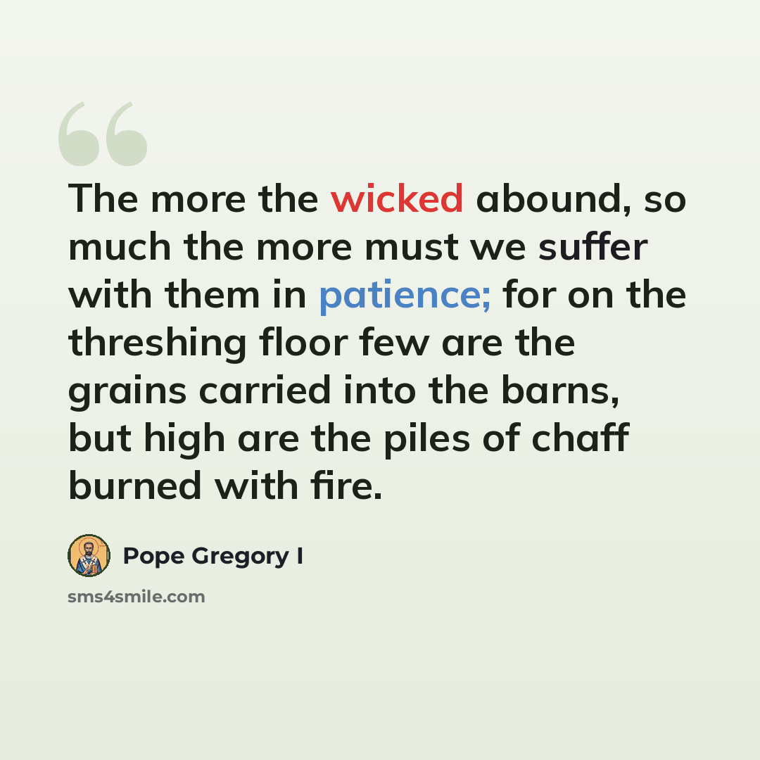“The more the wicked abound, so much the more must we suffer with them in patience; for on the threshing floor few are the grains carried into the barns, but high are the piles of chaff burned with fire.” quote by Pope Gregory I