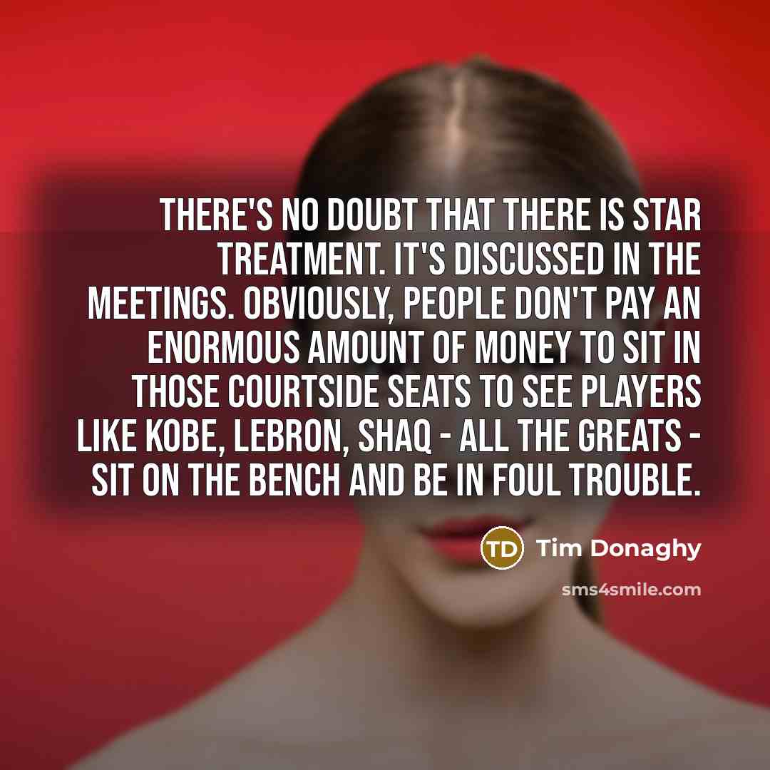 “There's no doubt that there is star treatment. It's discussed in the meetings. Obviously, people don't pay an enormous amount of money to sit in those courtside seats to see players like Kobe, LeBron, Shaq - all the greats - sit on the bench and be in foul trouble.” quote by Tim Donaghy