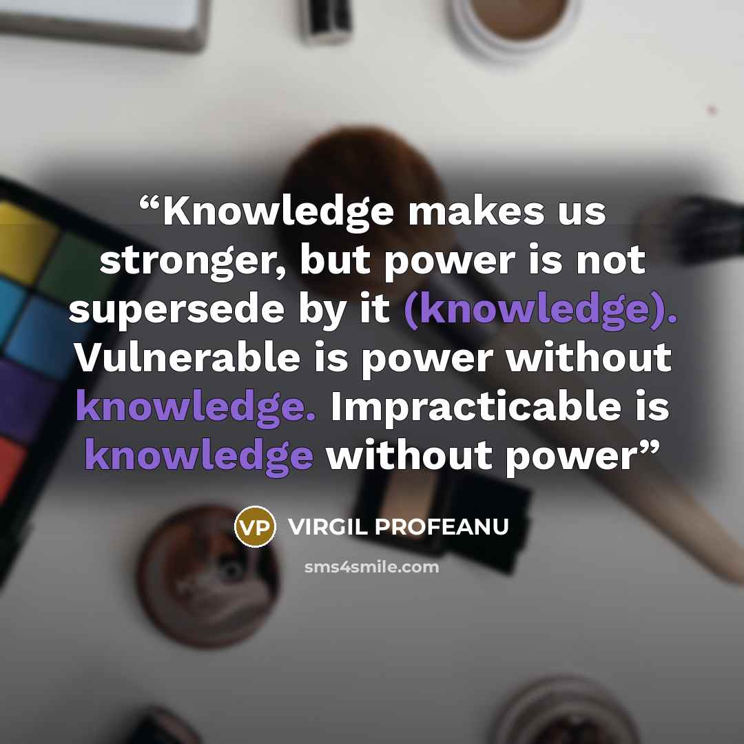 “Knowledge makes us stronger, but power is not supersede by it (knowledge). Vulnerable is power without knowledge. Impracticable is knowledge without power” quote by VIRGIL PROFEANU
