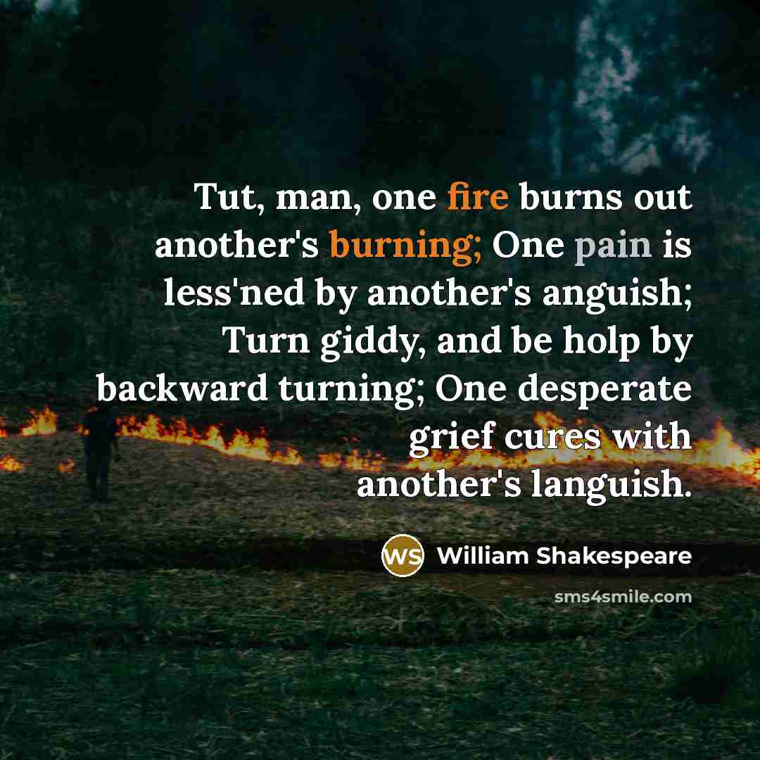“Tut, man, one fire burns out another's burning; One pain is less'ned by another's anguish; Turn giddy, and be holp by backward turning; One desperate grief cures with another's languish.” quote by William Shakespeare