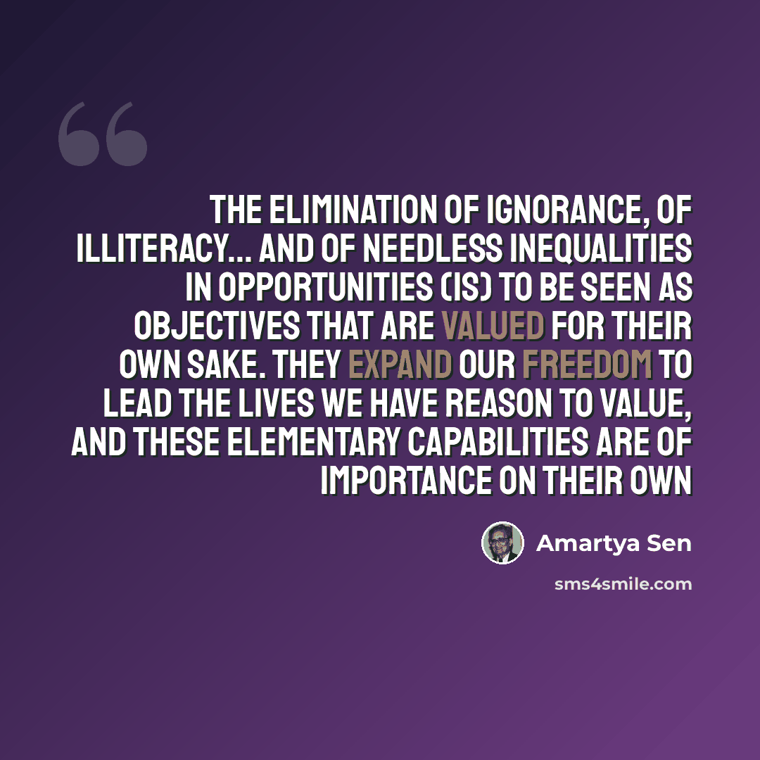 “The elimination of ignorance, of illiteracy... and of needless inequalities in opportunities (is) to be seen as objectives that are valued for their own sake. They expand our freedom to lead the lives we have reason to value, and these elementary capabilities are of importance on their own” quote by Amartya Sen
