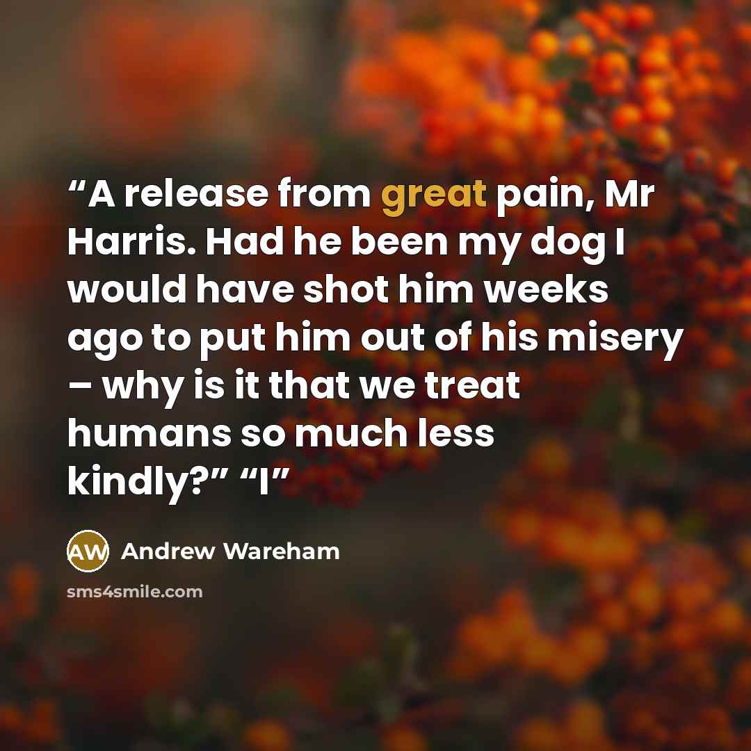 “A release from great pain, Mr Harris. Had he been my dog I would have shot him weeks ago to put him out of his misery – why is it that we treat humans so much less kindly?” “I” quote by Andrew Wareham