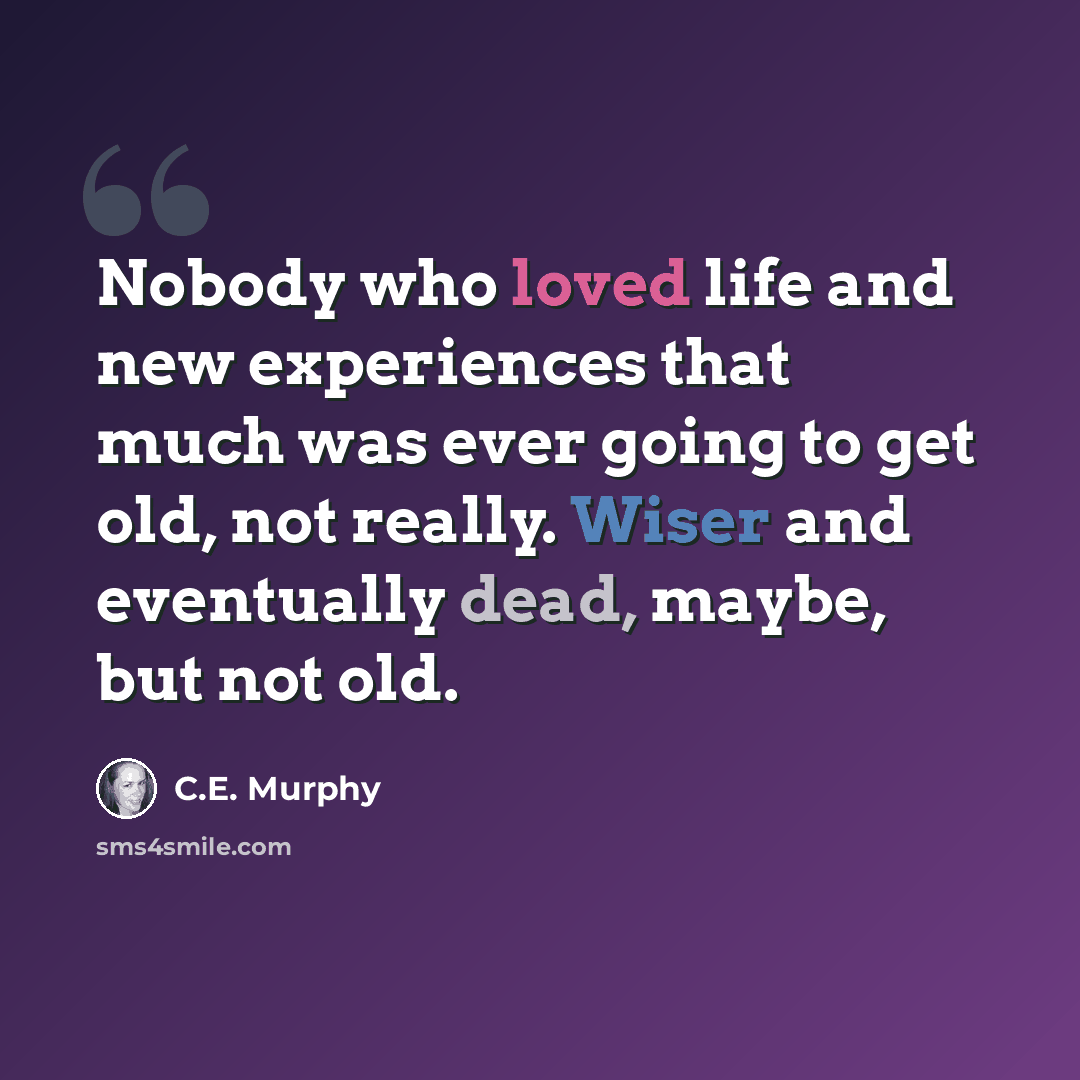 “Nobody who loved life and new experiences that much was ever going to get old, not really. Wiser and eventually dead, maybe, but not old.” quote by C.E. Murphy