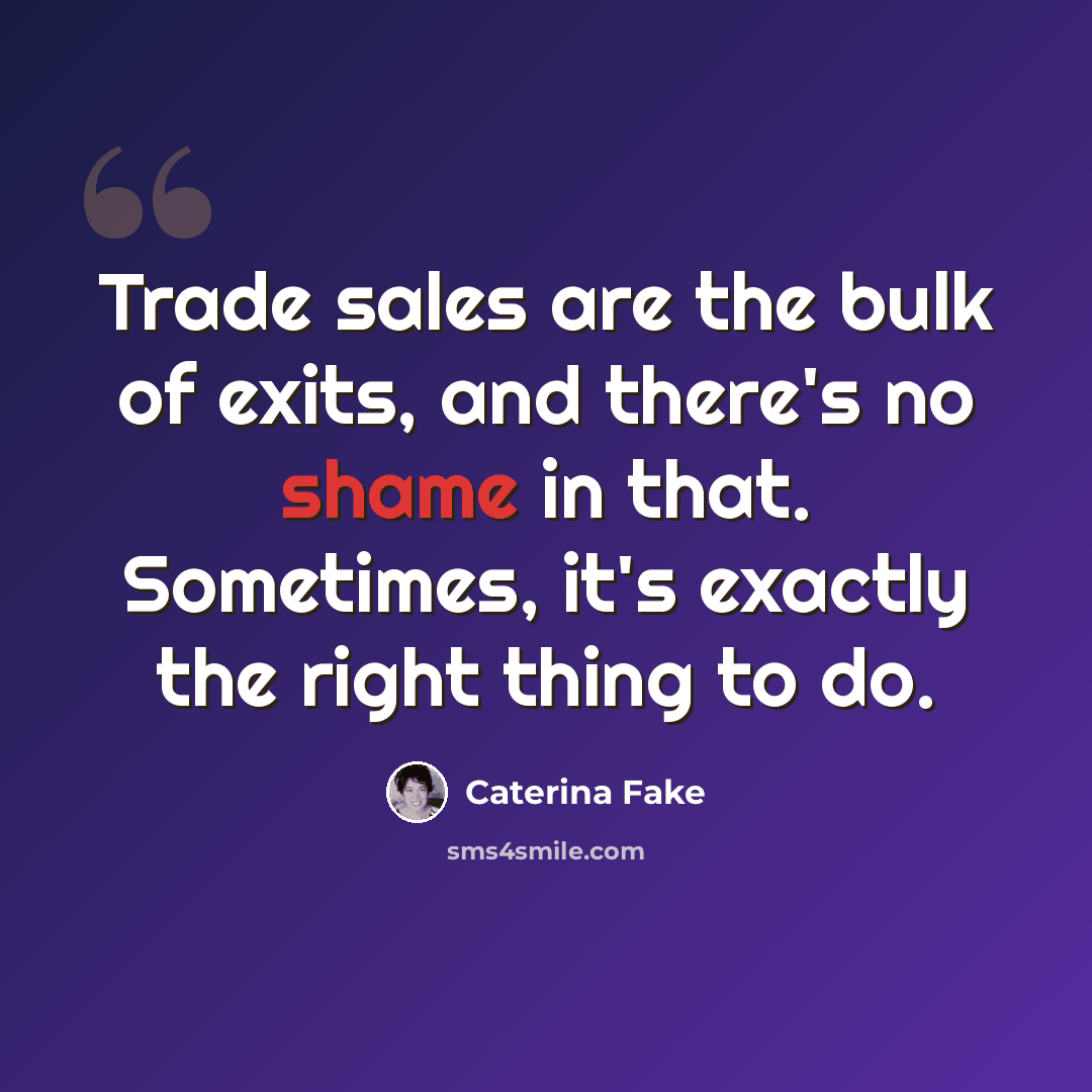 “Trade sales are the bulk of exits, and there's no shame in that. Sometimes, it's exactly the right thing to do.” quote by Caterina Fake