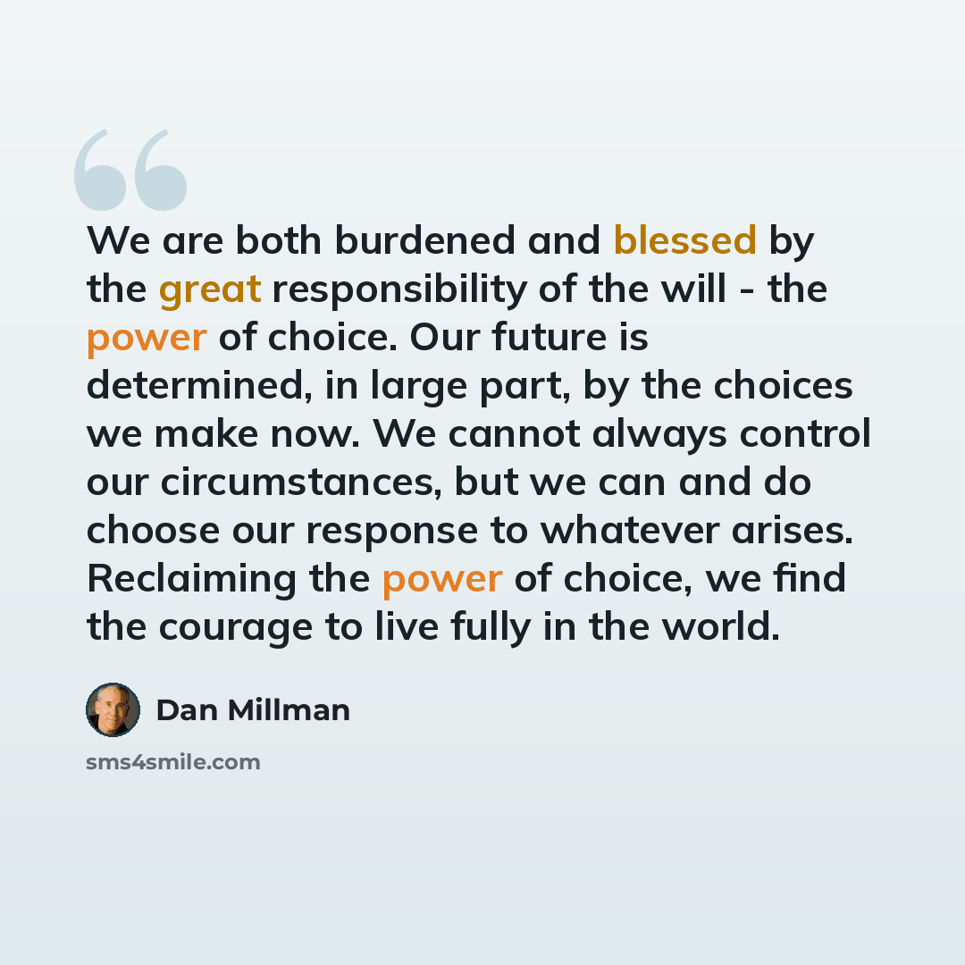 “We are both burdened and blessed by the great responsibility of the will - the power of choice. Our future is determined, in large part, by the choices we make now. We cannot always control our circumstances, but we can and do choose our response to whatever arises. Reclaiming the power of choice…” quote by Dan Millman