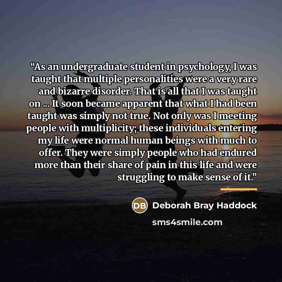 “As an undergraduate student in psychology, I was taught that multiple personalities were a very rare and bizarre disorder. That is all that I was taught on ... It soon became apparent that what I had been taught was simply not true. Not only was I meeting people with multiplicity; these…” quote by Deborah Bray Haddock