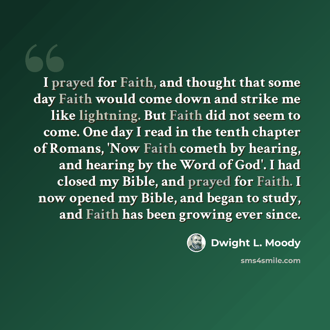 “I prayed for Faith, and thought that some day Faith would come down and strike me like lightning. But Faith did not seem to come. One day I read in the tenth chapter of Romans, 'Now Faith cometh by hearing, and hearing by the Word of God'. I had closed my Bible, and prayed for Faith. I now opened…” quote by Dwight L. Moody