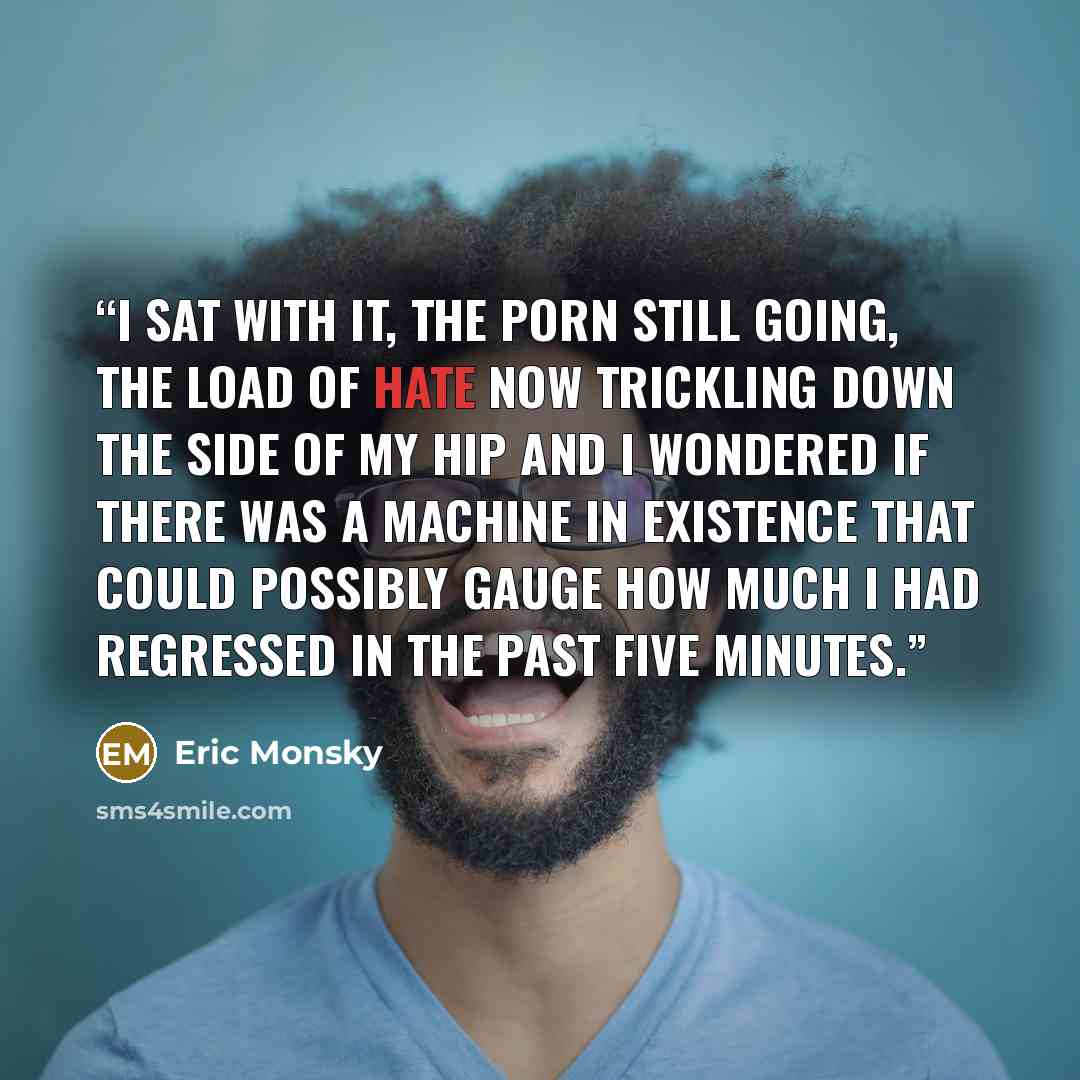 “I sat with it, the porn still going, the load of hate now trickling down the side of my hip and I wondered if there was a machine in existence that could possibly gauge how much I had regressed in the past five minutes.” quote by Eric Monsky