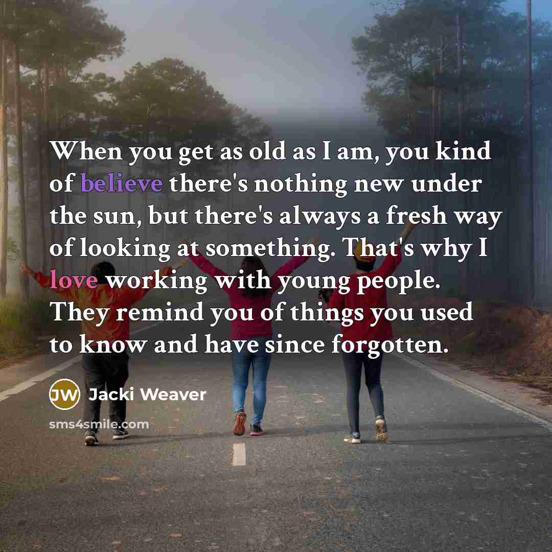 “When you get as old as I am, you kind of believe there's nothing new under the sun, but there's always a fresh way of looking at something. That's why I love working with young people. They remind you of things you used to know and have since forgotten.” quote by Jacki Weaver
