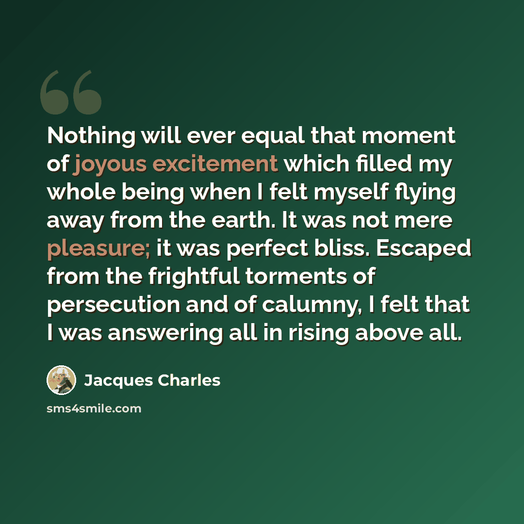 “Nothing will ever equal that moment of joyous excitement which filled my whole being when I felt myself flying away from the earth. It was not mere pleasure; it was perfect bliss. Escaped from the frightful torments of persecution and of calumny, I felt that I was answering all in rising above all.” quote by Jacques Charles