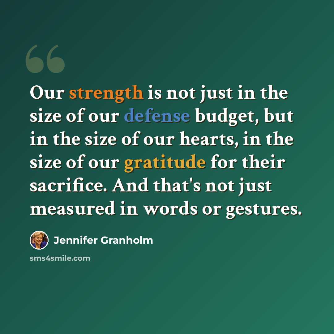 “Our strength is not just in the size of our defense budget, but in the size of our hearts, in the size of our gratitude for their sacrifice. And that's not just measured in words or gestures.” quote by Jennifer Granholm