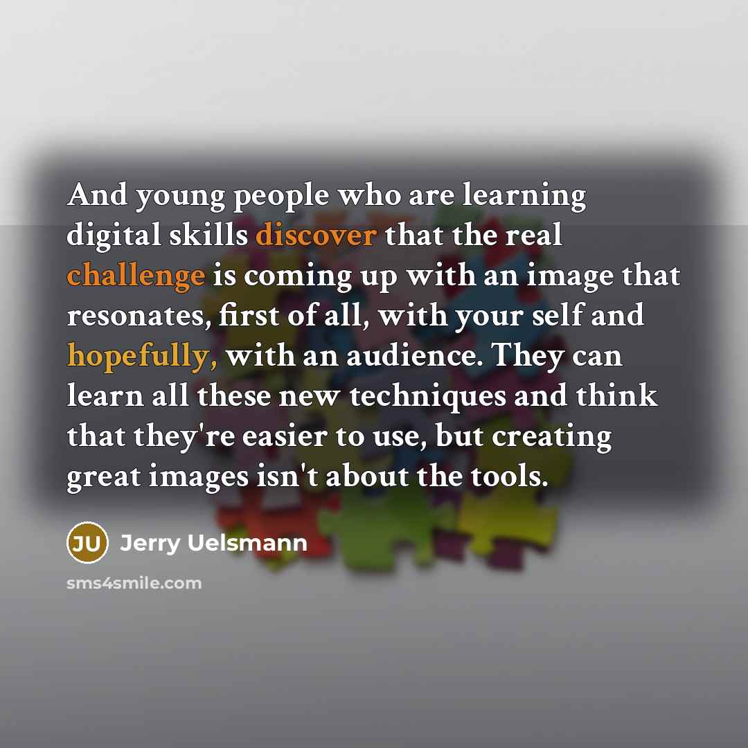 “And young people who are learning digital skills discover that the real challenge is coming up with an image that resonates, first of all, with your self and hopefully, with an audience. They can learn all these new techniques and think that they're easier to use, but creating great images isn't…” quote by Jerry Uelsmann
