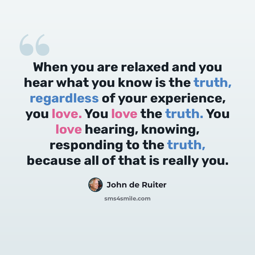 “When you are relaxed and you hear what you know is the truth, regardless of your experience, you love. You love the truth. You love hearing, knowing, responding to the truth, because all of that is really you.” quote by John de Ruiter