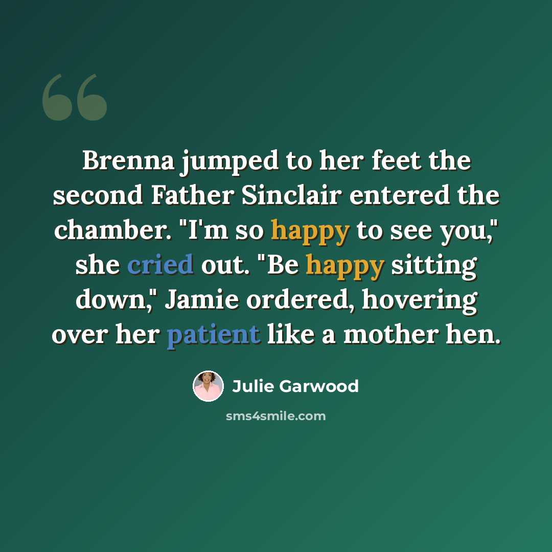 “Brenna jumped to her feet the second Father Sinclair entered the chamber. "I'm so happy to see you," she cried out. "Be happy sitting down," Jamie ordered, hovering over her patient like a mother hen.” quote by Julie Garwood