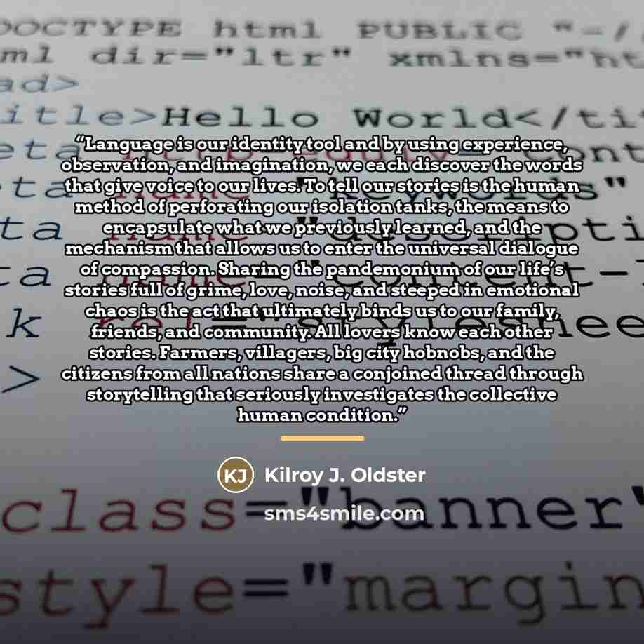 “Language is our identity tool and by using experience, observation, and imagination, we each discover the words that give voice to our lives. To tell our stories is the human method of perforating our isolation tanks, the means to encapsulate what we previously learned, and the mechanism that…” quote by Kilroy J. Oldster