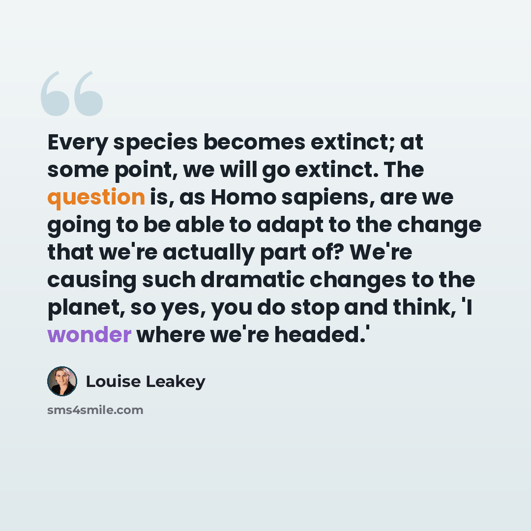 “Every species becomes extinct; at some point, we will go extinct. The question is, as Homo sapiens, are we going to be able to adapt to the change that we're actually part of? We're causing such dramatic changes to the planet, so yes, you do stop and think, 'I wonder where we're headed.'” quote by Louise Leakey