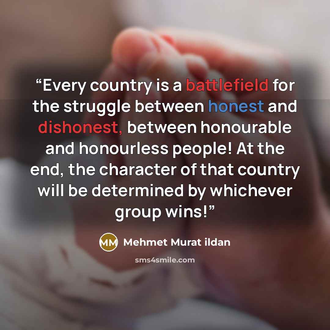 “Every country is a battlefield for the struggle between honest and dishonest, between honourable and honourless people! At the end, the character of that country will be determined by whichever group wins!” quote by Mehmet Murat ildan