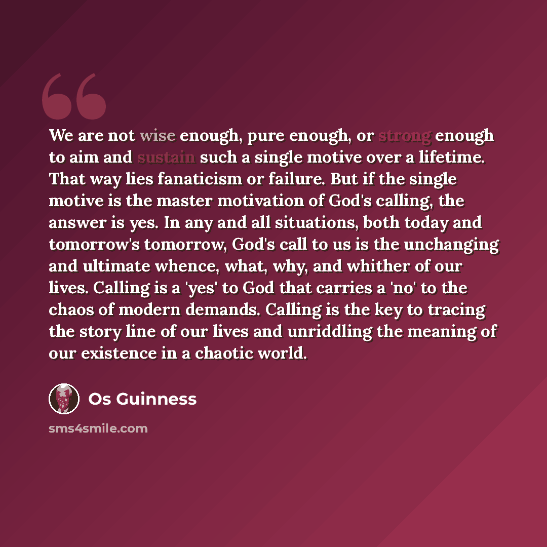 “We are not wise enough, pure enough, or strong enough to aim and sustain such a single motive over a lifetime. That way lies fanaticism or failure. But if the single motive is the master motivation of God's calling, the answer is yes. In any and all situations, both today and tomorrow's tomorrow…” quote by Os Guinness