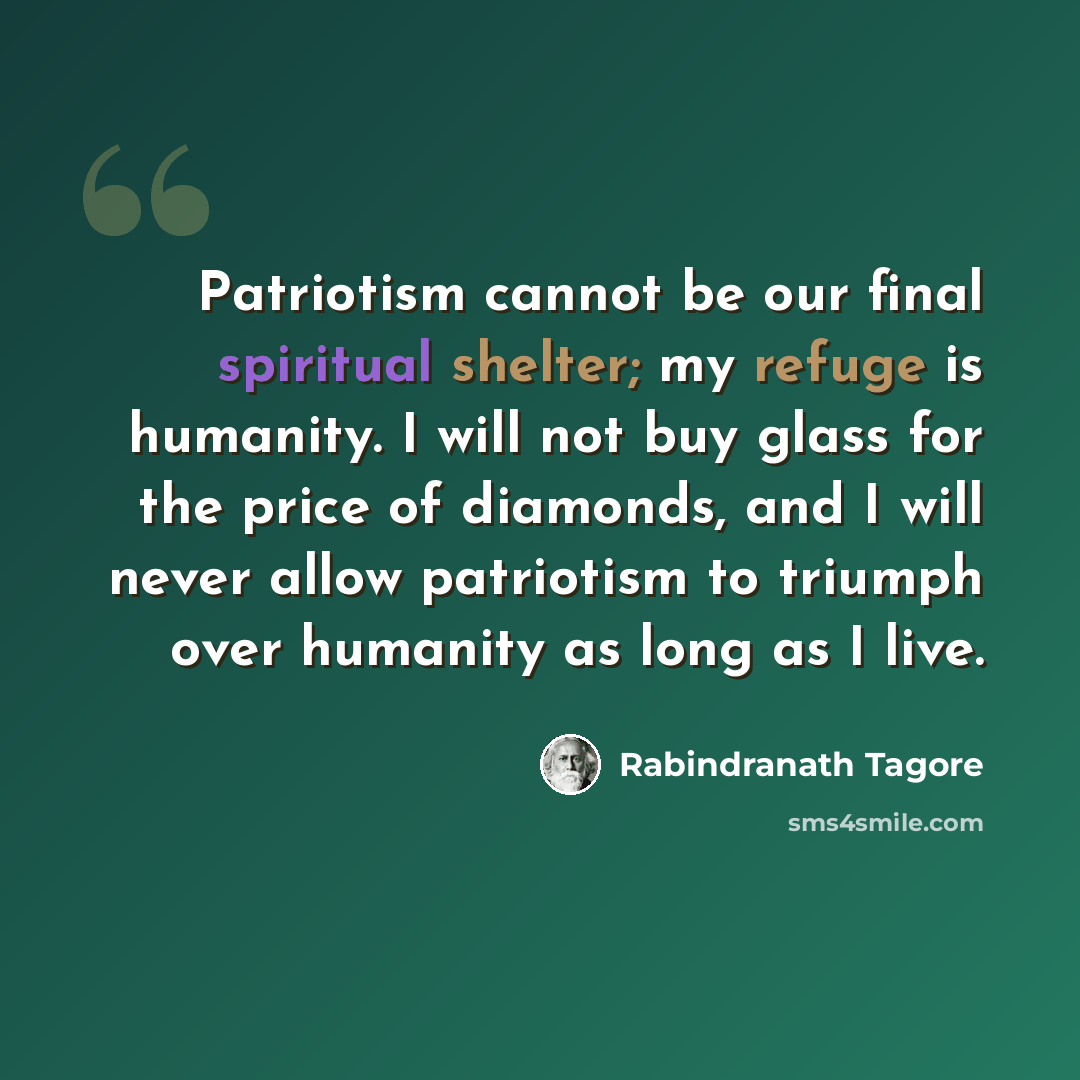 “Patriotism cannot be our final spiritual shelter; my refuge is humanity. I will not buy glass for the price of diamonds, and I will never allow patriotism to triumph over humanity as long as I live.” quote by Rabindranath Tagore